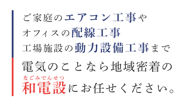 ご家庭のエアコン工事やオフィスの配線工事工場施設の動力設備工事まで電気のことなら地域密着の和電設にお任せください。